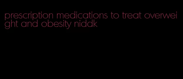 prescription medications to treat overweight and obesity niddk