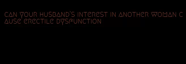 can your husband's interest in another woman cause erectile dysfunction