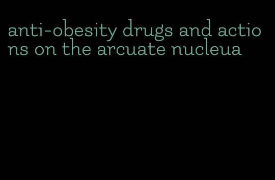 anti-obesity drugs and actions on the arcuate nucleua