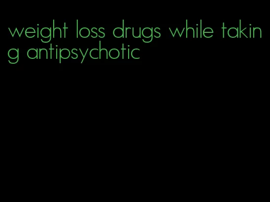 weight loss drugs while taking antipsychotic