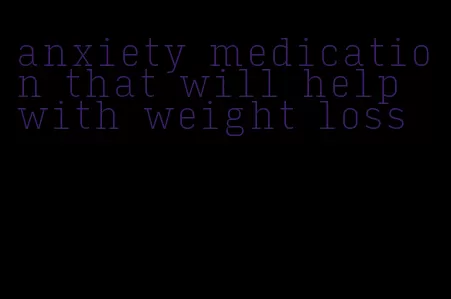 anxiety medication that will help with weight loss