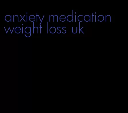 anxiety medication weight loss uk