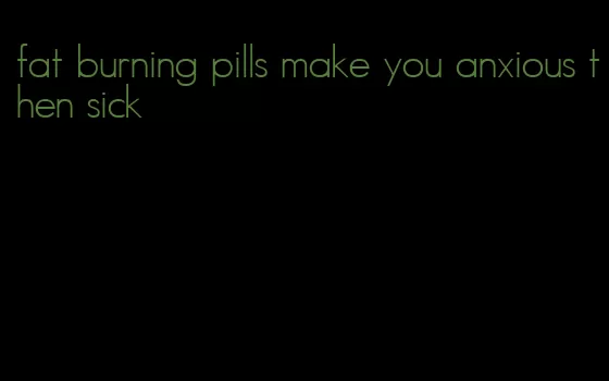 fat burning pills make you anxious then sick