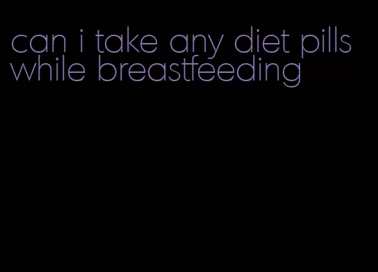 can i take any diet pills while breastfeeding