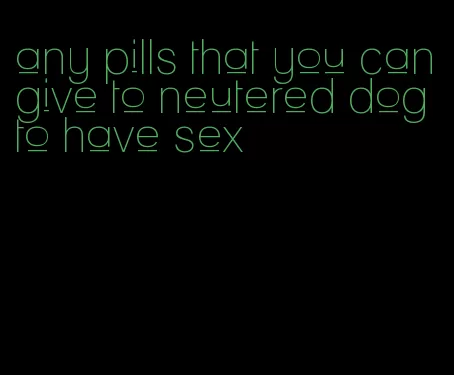 any pills that you can give to neutered dog to have sex