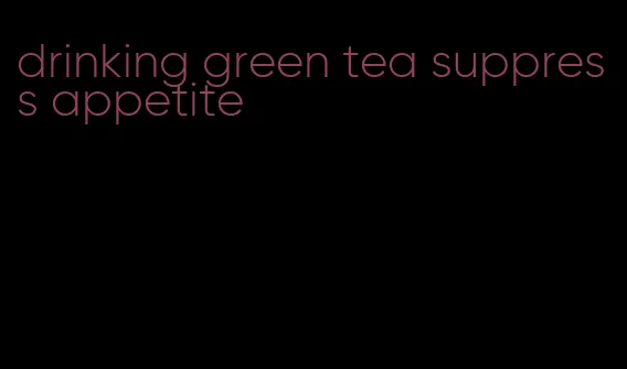 drinking green tea suppress appetite