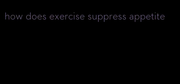 how does exercise suppress appetite