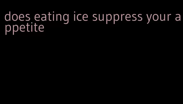 does eating ice suppress your appetite