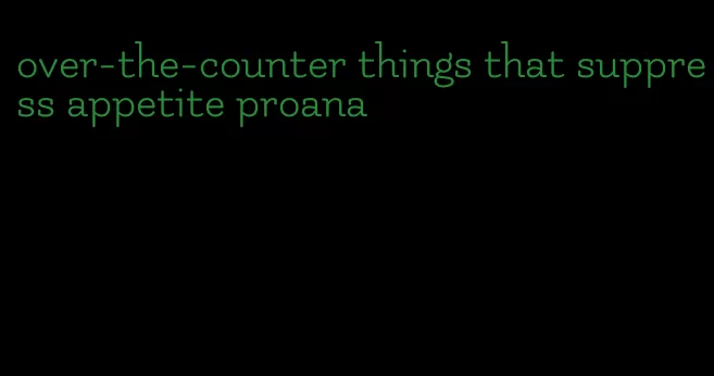 over-the-counter things that suppress appetite proana