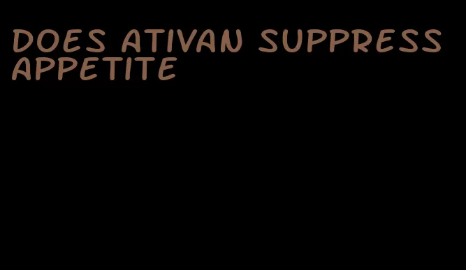 does ativan suppress appetite