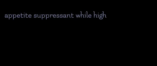 appetite suppressant while high