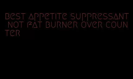 best appetite suppressant not fat burner over counter