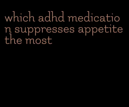 which adhd medication suppresses appetite the most