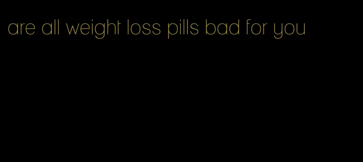 are all weight loss pills bad for you