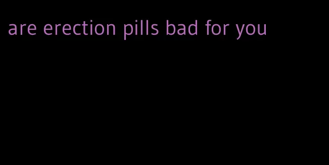 are erection pills bad for you