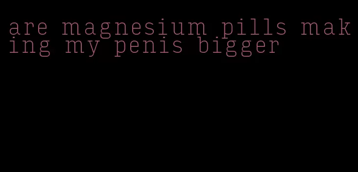 are magnesium pills making my penis bigger