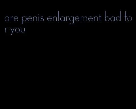 are penis enlargement bad for you