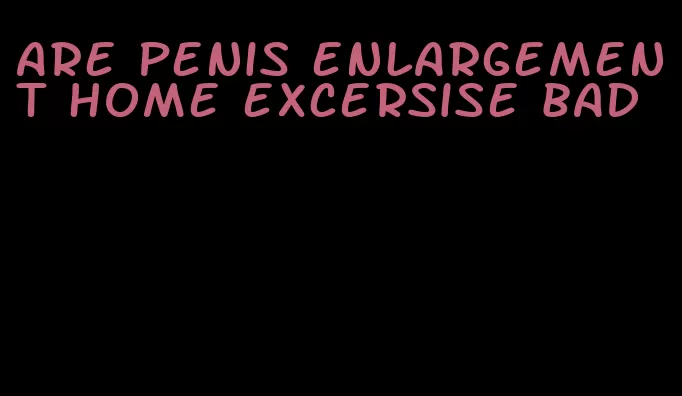 are penis enlargement home excersise bad