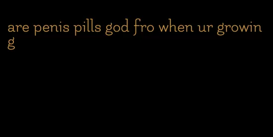 are penis pills god fro when ur growing