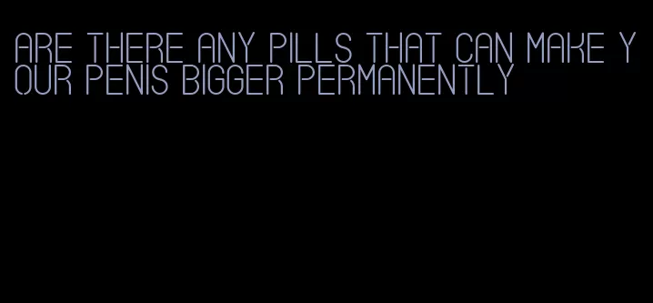 are there any pills that can make your penis bigger permanently