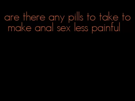 are there any pills to take to make anal sex less painful