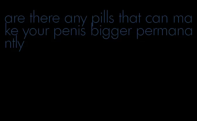 are there any pills that can make your penis bigger permanantly