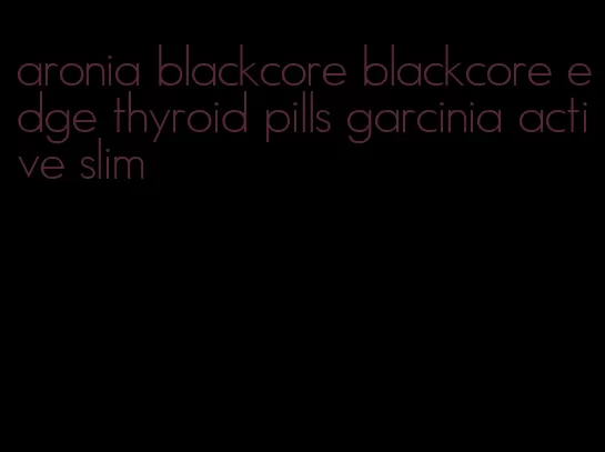 aronia blackcore blackcore edge thyroid pills garcinia active slim