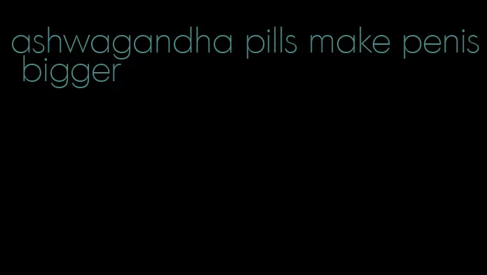 ashwagandha pills make penis bigger