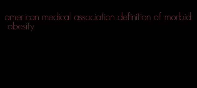 american medical association definition of morbid obesity