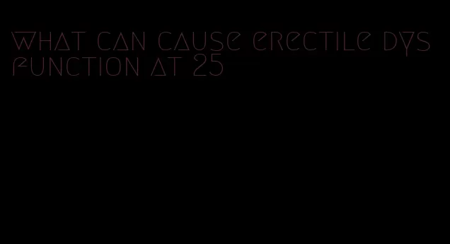 what can cause erectile dysfunction at 25