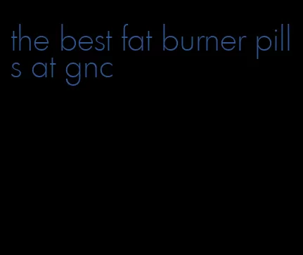 the best fat burner pills at gnc