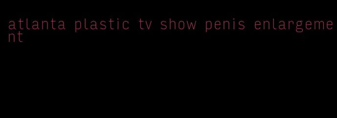 atlanta plastic tv show penis enlargement