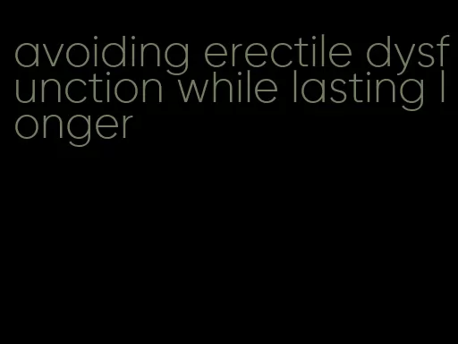 avoiding erectile dysfunction while lasting longer