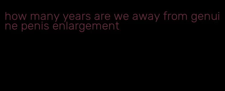 how many years are we away from genuine penis enlargement