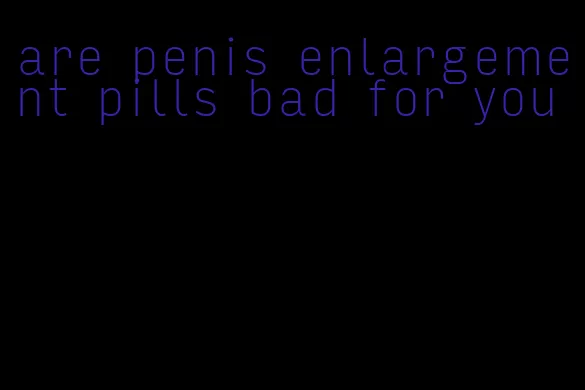 are penis enlargement pills bad for you