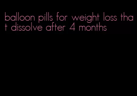 balloon pills for weight loss that dissolve after 4 months