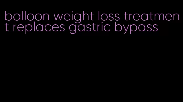 balloon weight loss treatment replaces gastric bypass