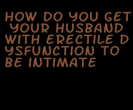 how do you get your husband with erectile dysfunction to be intimate