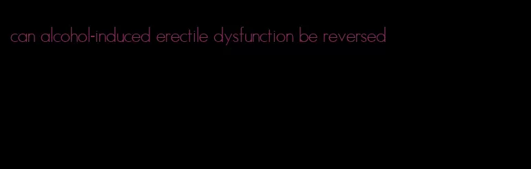 can alcohol-induced erectile dysfunction be reversed