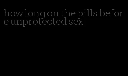 how long on the pills before unprotected sex