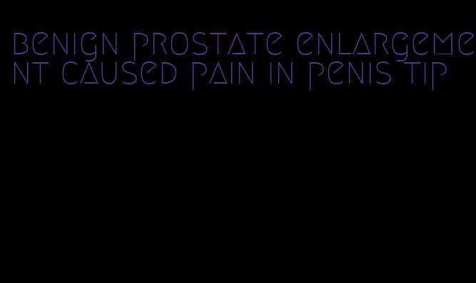 benign prostate enlargement caused pain in penis tip