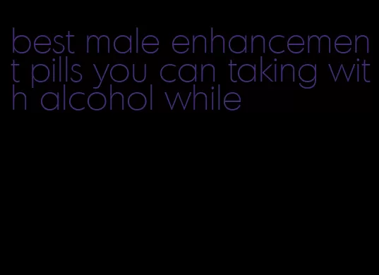 best male enhancement pills you can taking with alcohol while