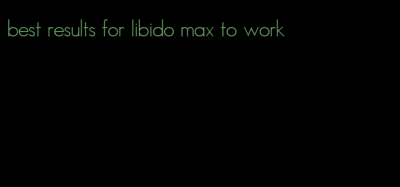 best results for libido max to work