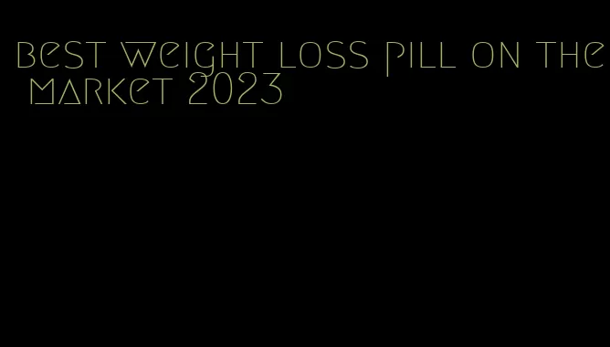 best weight loss pill on the market 2023