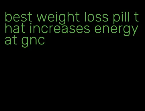 best weight loss pill that increases energy at gnc