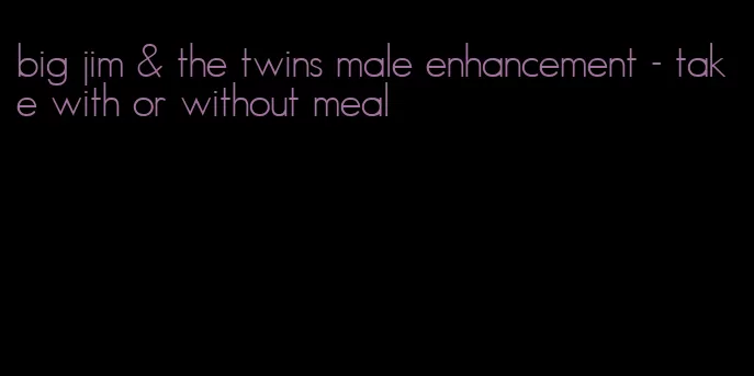 big jim & the twins male enhancement - take with or without meal