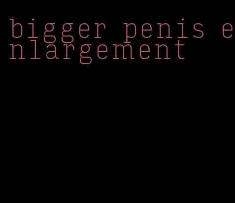 bigger penis enlargement