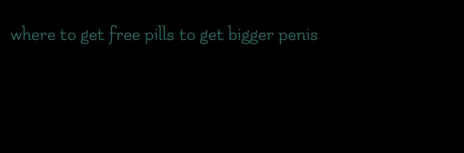 where to get free pills to get bigger penis