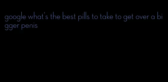 google what's the best pills to take to get over a bigger penis