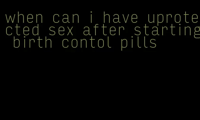 when can i have uprotected sex after starting birth contol pills